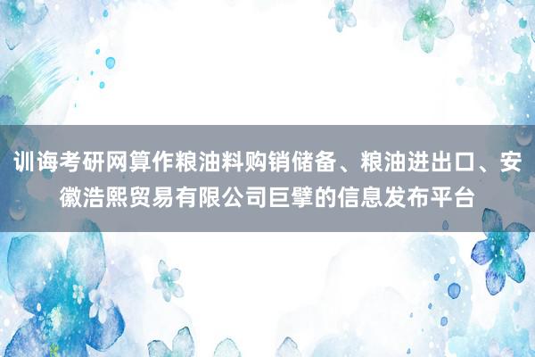 训诲考研网算作粮油料购销储备、粮油进出口、安徽浩熙贸易有限公司巨擘的信息发布平台