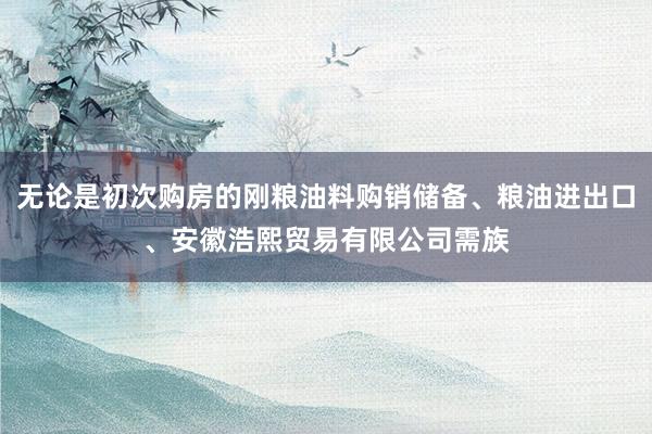 无论是初次购房的刚粮油料购销储备、粮油进出口、安徽浩熙贸易有限公司需族
