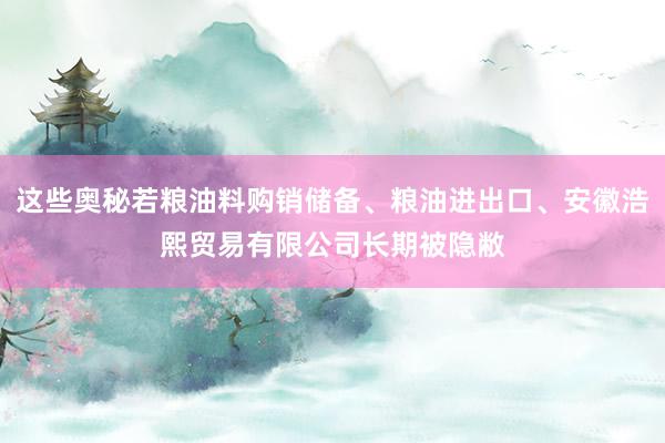 这些奥秘若粮油料购销储备、粮油进出口、安徽浩熙贸易有限公司长期被隐敝